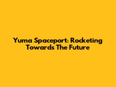 Yuma Spaceport: Rocketing Towards The Future