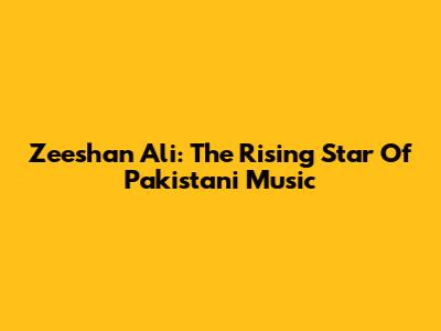 Zeeshan Ali: The Rising Star Of Pakistani Music