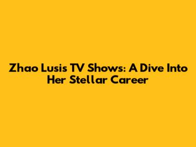Zhao Lusi's TV Shows: A Dive Into Her Stellar Career