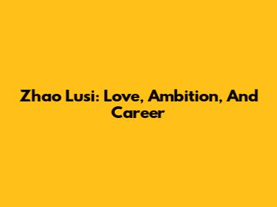 Zhao Lusi: Love, Ambition, And Career