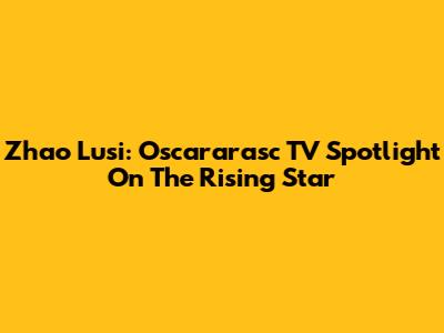 Zhao Lusi: Oscararasc TV Spotlight On The Rising Star