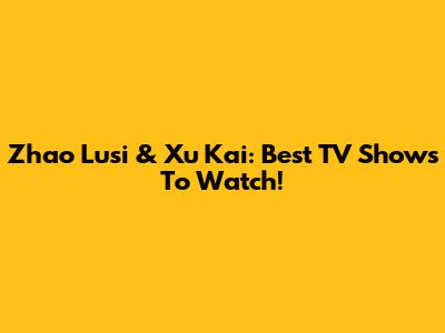 Zhao Lusi & Xu Kai: Best TV Shows To Watch!