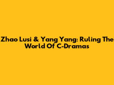 Zhao Lusi & Yang Yang: Ruling The World Of C-Dramas
