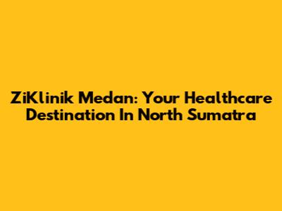 ZiKlinik Medan: Your Healthcare Destination In North Sumatra