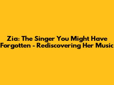 Zia: The Singer You Might Have Forgotten - Rediscovering Her Music
