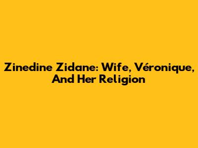 Zinedine Zidane: Wife, Véronique, And Her Religion