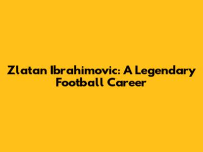 Zlatan Ibrahimovic: A Legendary Football Career